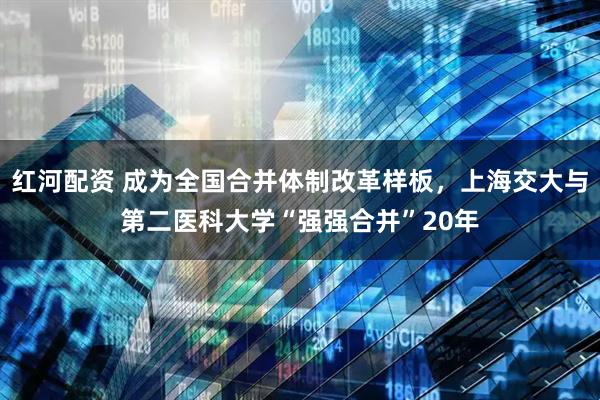 红河配资 成为全国合并体制改革样板，上海交大与第二医科大学“强强合并”20年