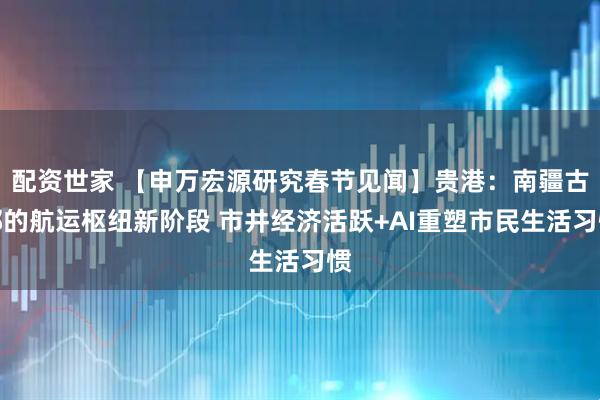 配资世家 【申万宏源研究春节见闻】贵港：南疆古郡的航运枢纽新阶段 市井经济活跃+AI重塑市民生活习惯