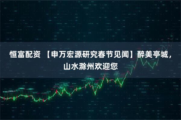 恒富配资 【申万宏源研究春节见闻】醉美亭城,山水滁州欢迎您