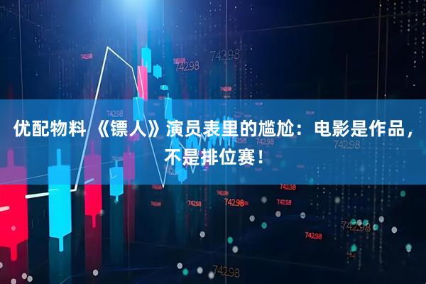 优配物料 《镖人》演员表里的尴尬：电影是作品，不是排位赛！